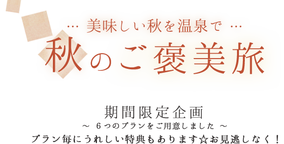 … 美味しい秋を温泉で … 秋のご褒美旅 期間限定企画 ～ ６つのプランをご用意しました ～ プラン毎にうれしい特典もあります☆お見逃しなく！