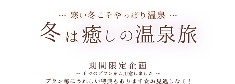 … 寒い冬こそやっぱり温泉 … 冬は癒しの温泉旅 期間限定企画 ～ ６つのプランをご用意しました ～ プラン毎にうれしい特典もあります☆お見逃しなく！