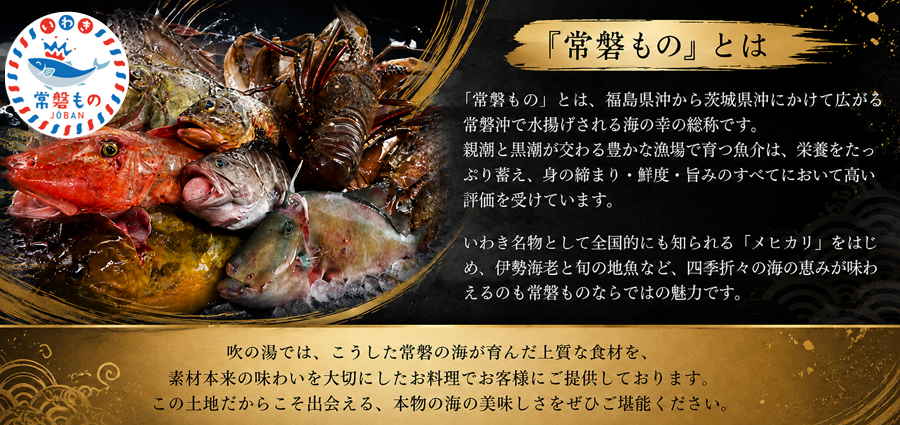 「常磐もの」とは、福島県沖から茨城県沖にかけて広がる常磐沖で水揚げされる海の幸の総称です。親潮と黒潮が交わる豊かな漁場で育つ魚介は、栄養をたっぷり蓄え、身の締まり・鮮度・旨みのすべてにおいて高い評価を受けています。いわき名物として全国的にも知られる「メヒカリ」をはじめ、伊勢海老と旬の地魚など、四季折々の海の恵みが味わえるのも常磐ものならではの魅力です。吹の湯では、こうした常磐の海が育んだ上質な食材を、素材本来の味わいを大切にしたお料理でお客様にご提供しております。この土地だからこそ出会える、本物の海の美味しさをぜひご堪能ください。